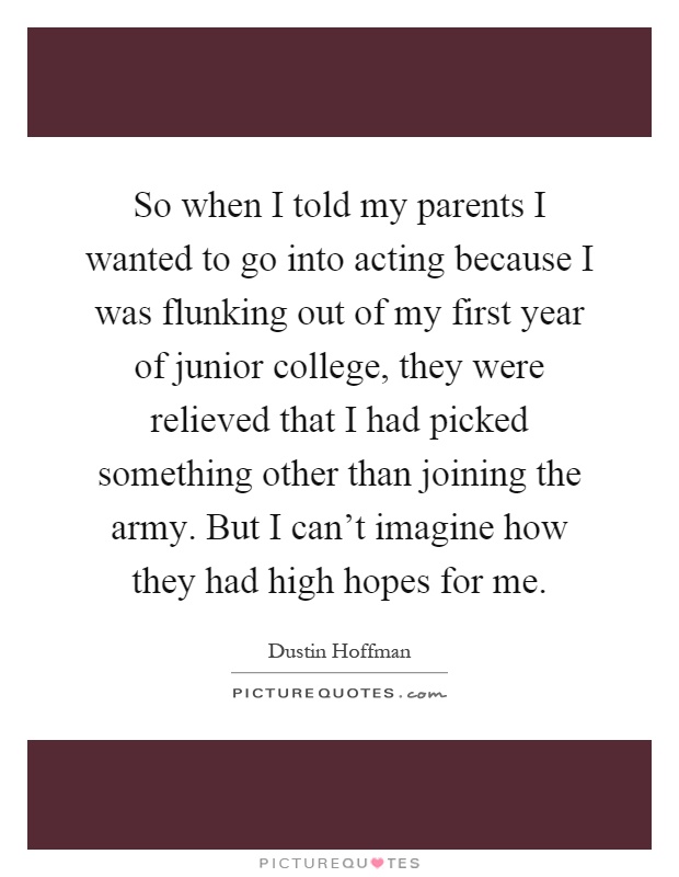 So when I told my parents I wanted to go into acting because I was flunking out of my first year of junior college, they were relieved that I had picked something other than joining the army. But I can't imagine how they had high hopes for me Picture Quote #1