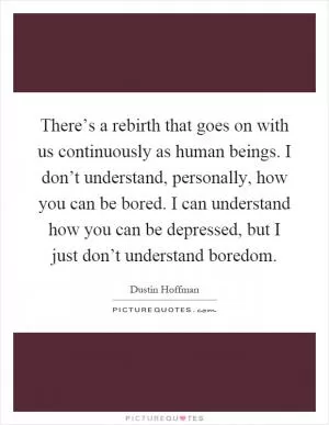 There’s a rebirth that goes on with us continuously as human beings. I don’t understand, personally, how you can be bored. I can understand how you can be depressed, but I just don’t understand boredom Picture Quote #1
