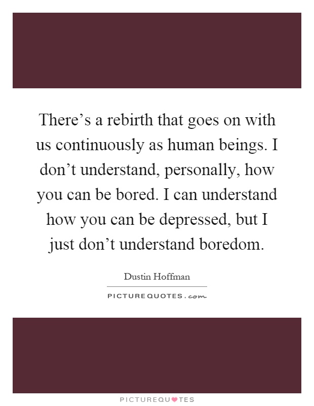 There's a rebirth that goes on with us continuously as human beings. I don't understand, personally, how you can be bored. I can understand how you can be depressed, but I just don't understand boredom Picture Quote #1
