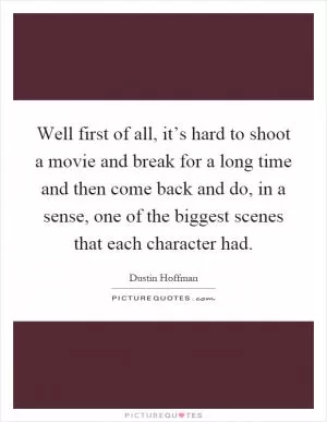 Well first of all, it’s hard to shoot a movie and break for a long time and then come back and do, in a sense, one of the biggest scenes that each character had Picture Quote #1