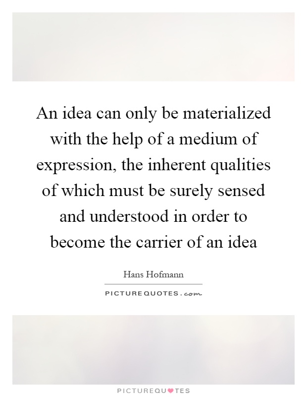An idea can only be materialized with the help of a medium of expression, the inherent qualities of which must be surely sensed and understood in order to become the carrier of an idea Picture Quote #1