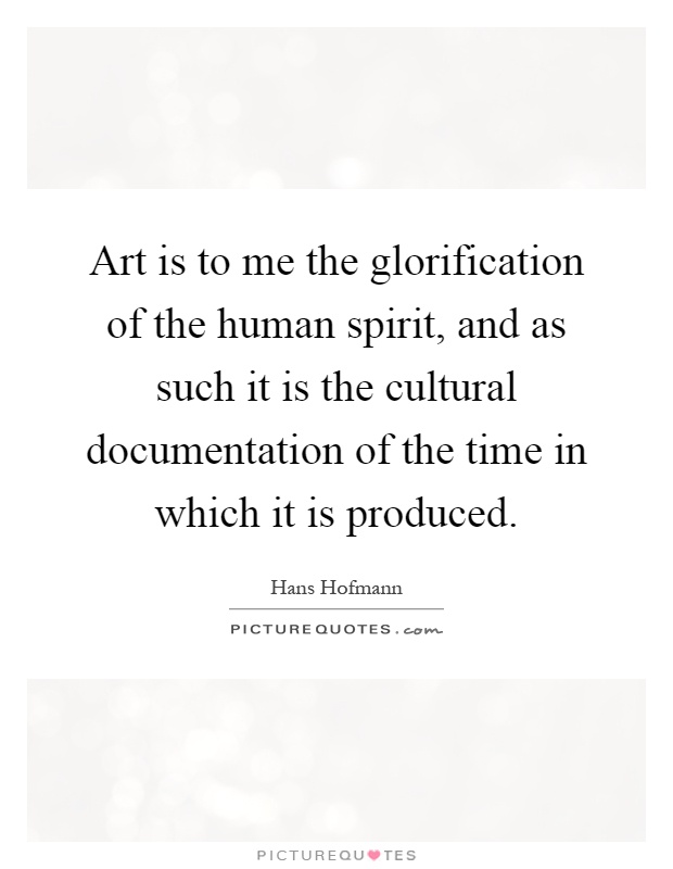 Art is to me the glorification of the human spirit, and as such it is the cultural documentation of the time in which it is produced Picture Quote #1