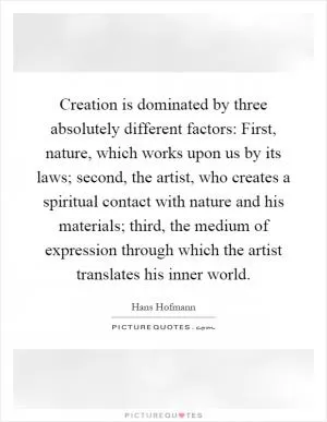 Creation is dominated by three absolutely different factors: First, nature, which works upon us by its laws; second, the artist, who creates a spiritual contact with nature and his materials; third, the medium of expression through which the artist translates his inner world Picture Quote #1