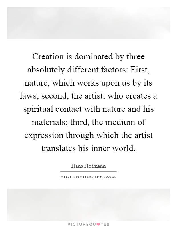 Creation is dominated by three absolutely different factors: First, nature, which works upon us by its laws; second, the artist, who creates a spiritual contact with nature and his materials; third, the medium of expression through which the artist translates his inner world Picture Quote #1