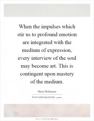 When the impulses which stir us to profound emotion are integrated with the medium of expression, every interview of the soul may become art. This is contingent upon mastery of the medium Picture Quote #1