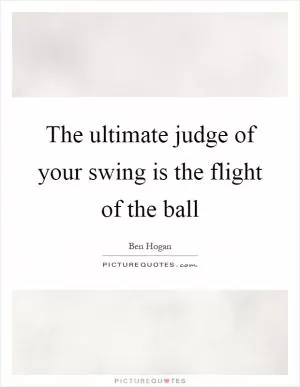 The ultimate judge of your swing is the flight of the ball Picture Quote #1