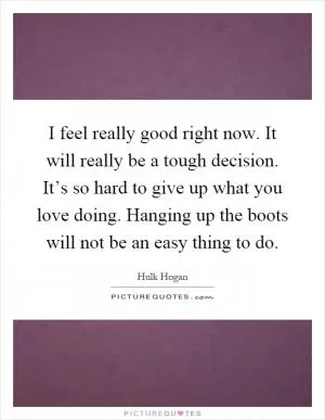 I feel really good right now. It will really be a tough decision. It’s so hard to give up what you love doing. Hanging up the boots will not be an easy thing to do Picture Quote #1