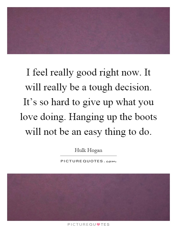I feel really good right now. It will really be a tough decision. It's so hard to give up what you love doing. Hanging up the boots will not be an easy thing to do Picture Quote #1