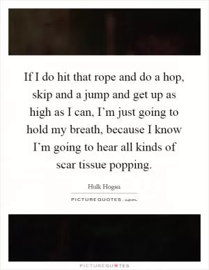 If I do hit that rope and do a hop, skip and a jump and get up as high as I can, I’m just going to hold my breath, because I know I’m going to hear all kinds of scar tissue popping Picture Quote #1