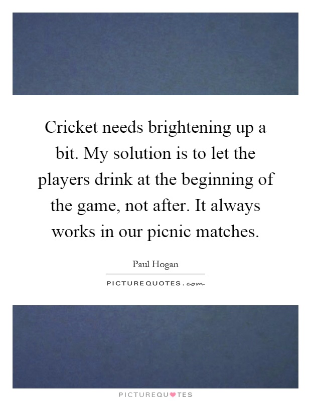 Cricket needs brightening up a bit. My solution is to let the players drink at the beginning of the game, not after. It always works in our picnic matches Picture Quote #1