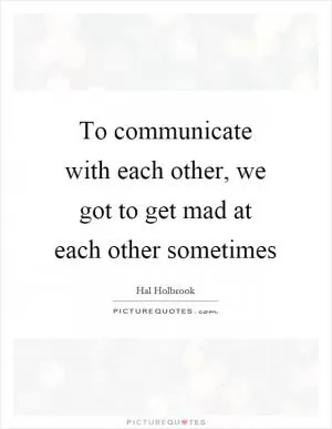 To communicate with each other, we got to get mad at each other sometimes Picture Quote #1