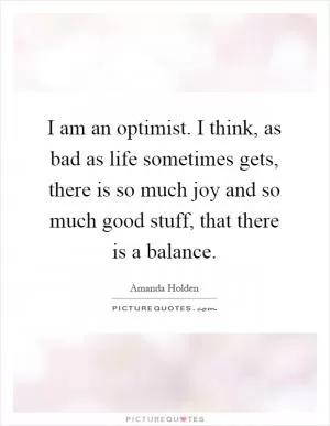 I am an optimist. I think, as bad as life sometimes gets, there is so much joy and so much good stuff, that there is a balance Picture Quote #1