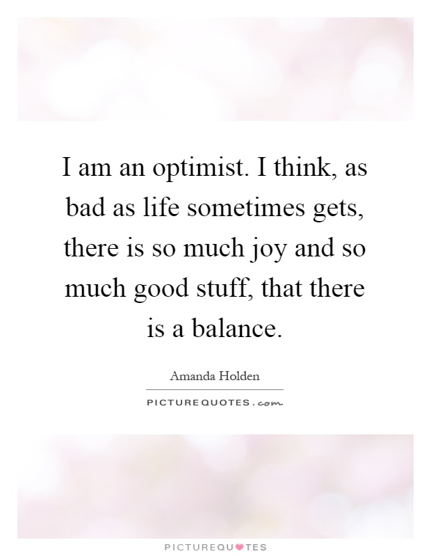 I am an optimist. I think, as bad as life sometimes gets, there is so much joy and so much good stuff, that there is a balance Picture Quote #1