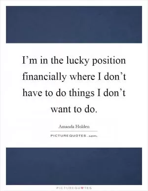 I’m in the lucky position financially where I don’t have to do things I don’t want to do Picture Quote #1