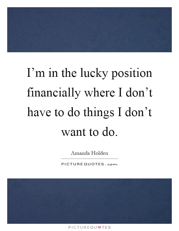 I'm in the lucky position financially where I don't have to do things I don't want to do Picture Quote #1