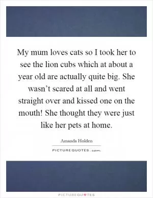 My mum loves cats so I took her to see the lion cubs which at about a year old are actually quite big. She wasn’t scared at all and went straight over and kissed one on the mouth! She thought they were just like her pets at home Picture Quote #1