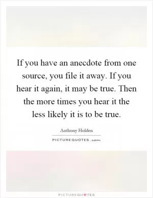 If you have an anecdote from one source, you file it away. If you hear it again, it may be true. Then the more times you hear it the less likely it is to be true Picture Quote #1