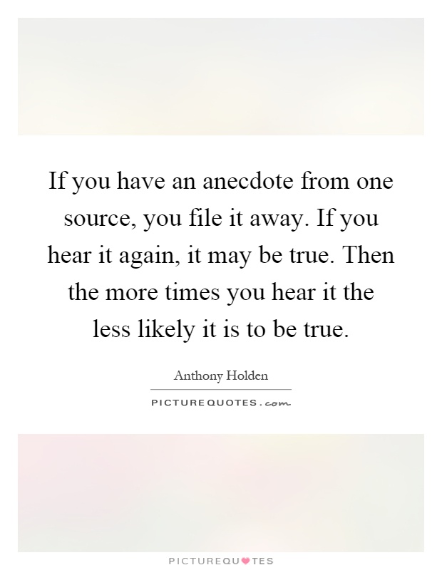 If you have an anecdote from one source, you file it away. If you hear it again, it may be true. Then the more times you hear it the less likely it is to be true Picture Quote #1