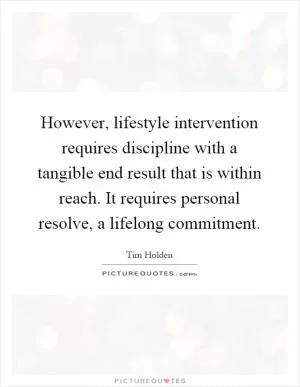 However, lifestyle intervention requires discipline with a tangible end result that is within reach. It requires personal resolve, a lifelong commitment Picture Quote #1