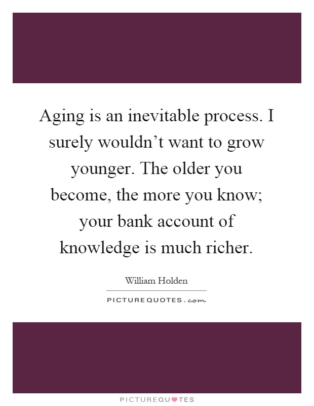 Aging is an inevitable process. I surely wouldn't want to grow younger. The older you become, the more you know; your bank account of knowledge is much richer Picture Quote #1