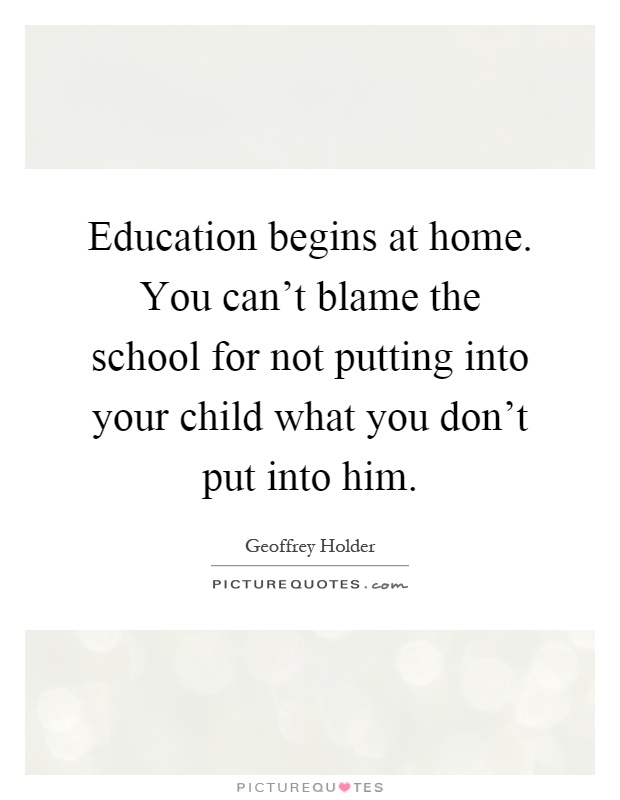 Education begins at home. You can't blame the school for not putting into your child what you don't put into him Picture Quote #1