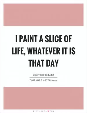 I paint a slice of life, whatever it is that day Picture Quote #1
