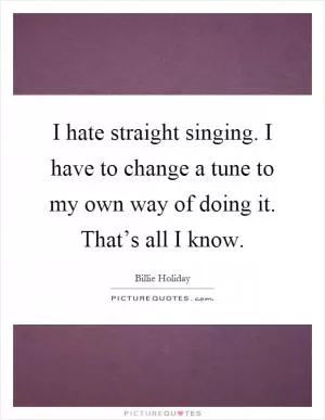 I hate straight singing. I have to change a tune to my own way of doing it. That’s all I know Picture Quote #1
