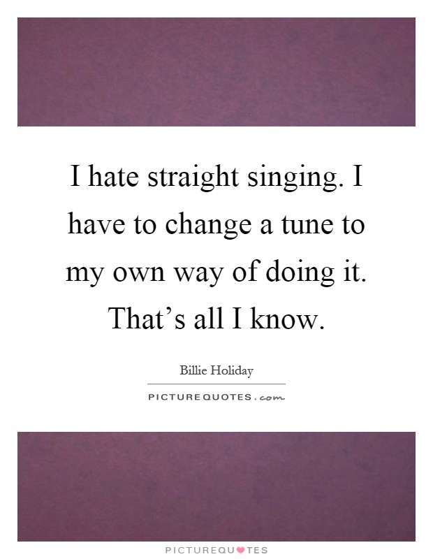 I hate straight singing. I have to change a tune to my own way of doing it. That's all I know Picture Quote #1