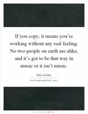 If you copy, it means you’re working without any real feeling. No two people on earth are alike, and it’s got to be that way in music or it isn’t music Picture Quote #1