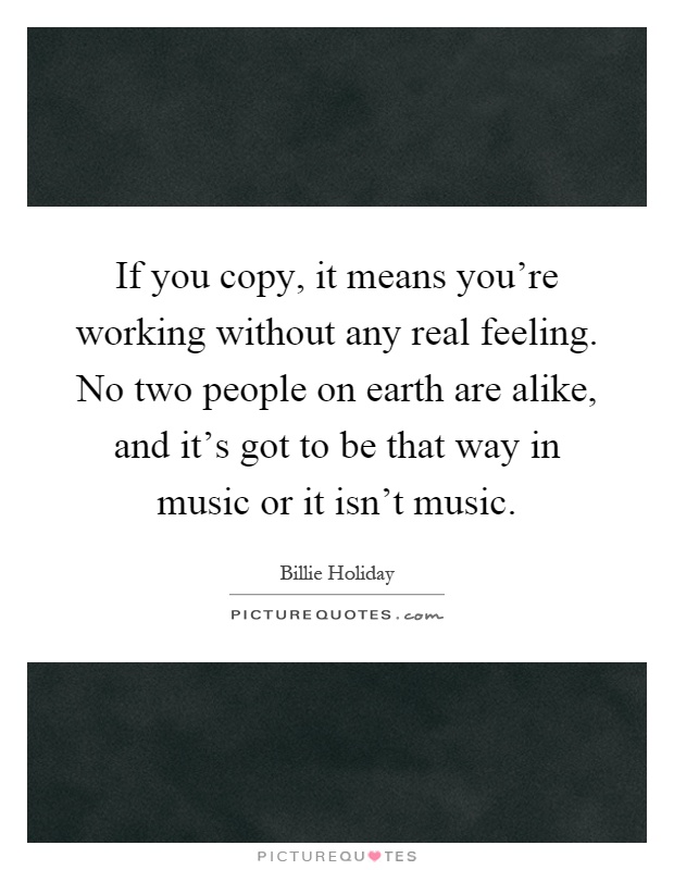 If you copy, it means you're working without any real feeling. No two people on earth are alike, and it's got to be that way in music or it isn't music Picture Quote #1