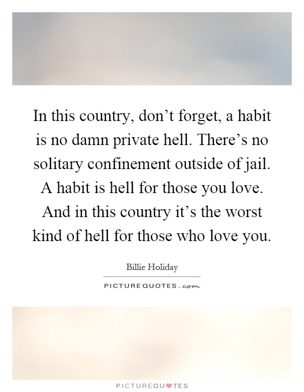 In this country, don't forget, a habit is no damn private hell. There's no solitary confinement outside of jail. A habit is hell for those you love. And in this country it's the worst kind of hell for those who love you Picture Quote #1