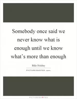 Somebody once said we never know what is enough until we know what’s more than enough Picture Quote #1