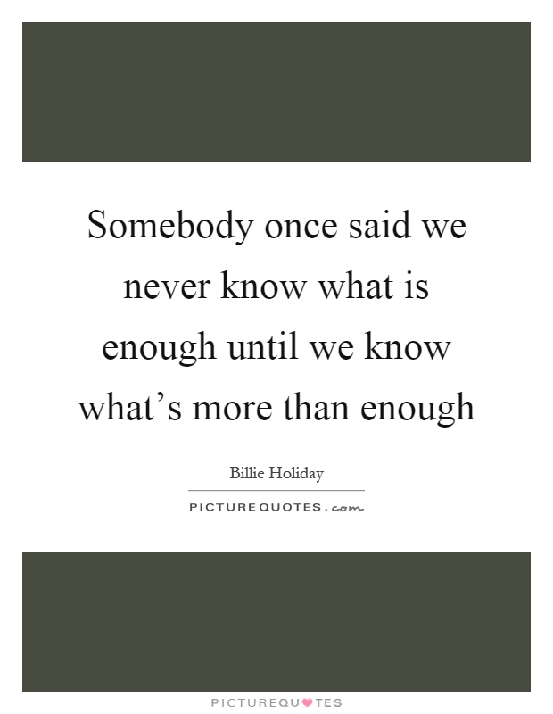 Somebody once said we never know what is enough until we know what's more than enough Picture Quote #1