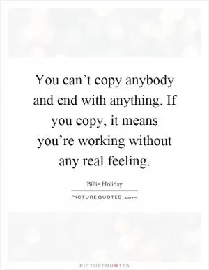 You can’t copy anybody and end with anything. If you copy, it means you’re working without any real feeling Picture Quote #1