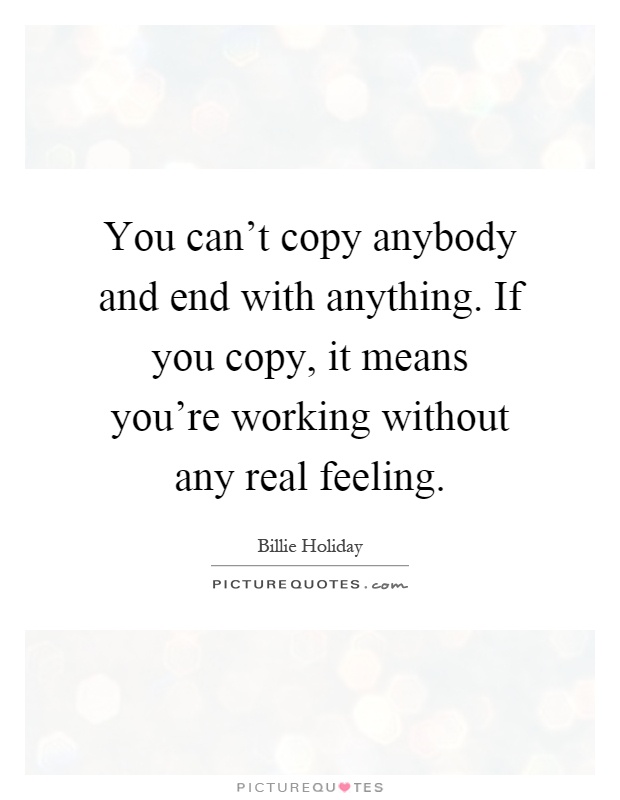 You can't copy anybody and end with anything. If you copy, it means you're working without any real feeling Picture Quote #1