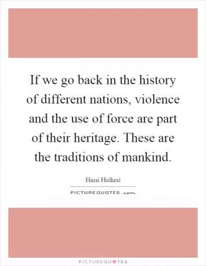 If we go back in the history of different nations, violence and the use of force are part of their heritage. These are the traditions of mankind Picture Quote #1