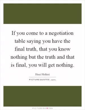 If you come to a negotiation table saying you have the final truth, that you know nothing but the truth and that is final, you will get nothing Picture Quote #1