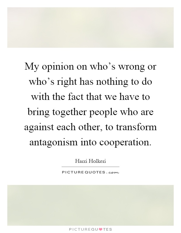 My opinion on who's wrong or who's right has nothing to do with the fact that we have to bring together people who are against each other, to transform antagonism into cooperation Picture Quote #1