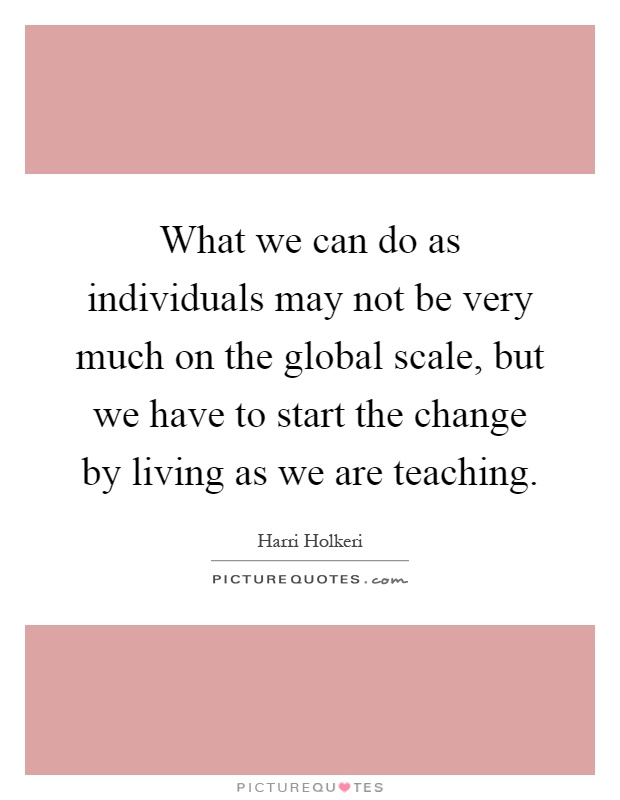 What we can do as individuals may not be very much on the global scale, but we have to start the change by living as we are teaching Picture Quote #1