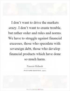 I don’t want to drive the markets crazy. I don’t want to create trouble, but rather order and rules and norms. We have to struggle against financial excesses, those who speculate with sovereign debt, those who develop financial products which have done so much harm Picture Quote #1
