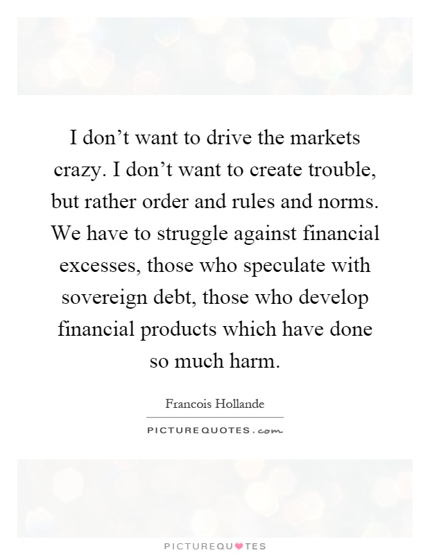 I don't want to drive the markets crazy. I don't want to create trouble, but rather order and rules and norms. We have to struggle against financial excesses, those who speculate with sovereign debt, those who develop financial products which have done so much harm Picture Quote #1