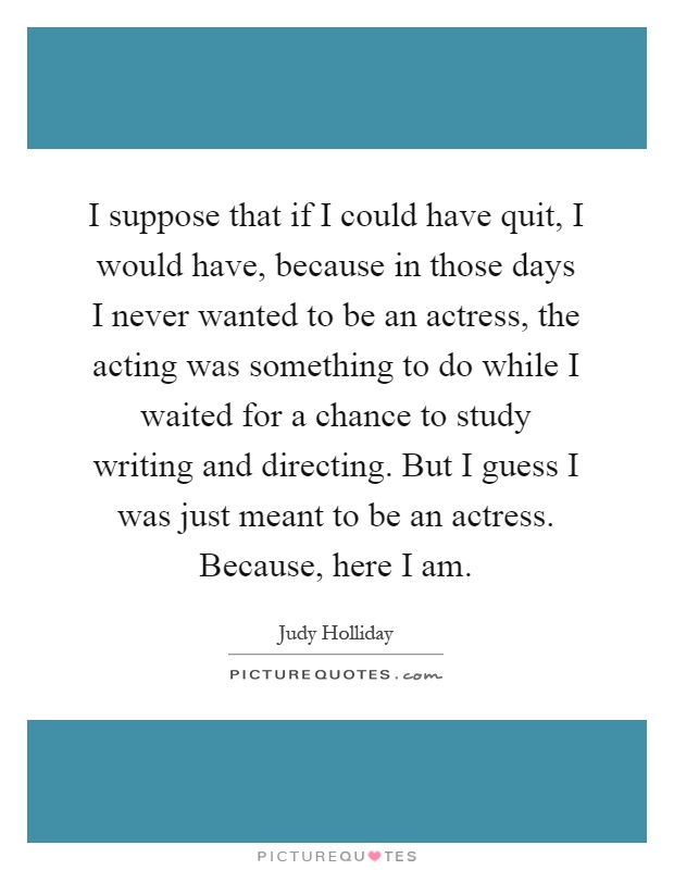 I suppose that if I could have quit, I would have, because in those days I never wanted to be an actress, the acting was something to do while I waited for a chance to study writing and directing. But I guess I was just meant to be an actress. Because, here I am Picture Quote #1