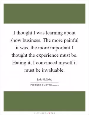 I thought I was learning about show business. The more painful it was, the more important I thought the experience must be. Hating it, I convinced myself it must be invaluable Picture Quote #1