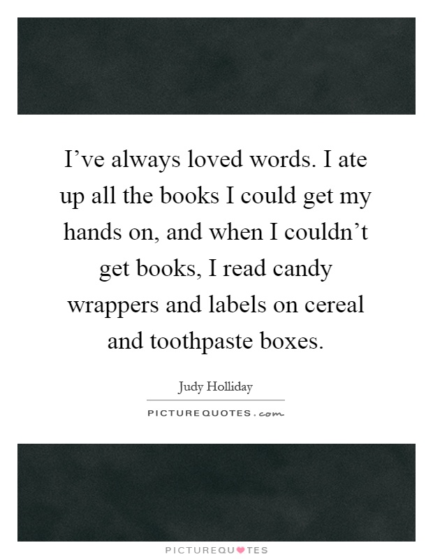 I've always loved words. I ate up all the books I could get my hands on, and when I couldn't get books, I read candy wrappers and labels on cereal and toothpaste boxes Picture Quote #1