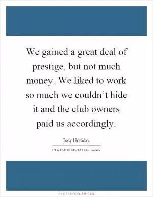 We gained a great deal of prestige, but not much money. We liked to work so much we couldn’t hide it and the club owners paid us accordingly Picture Quote #1