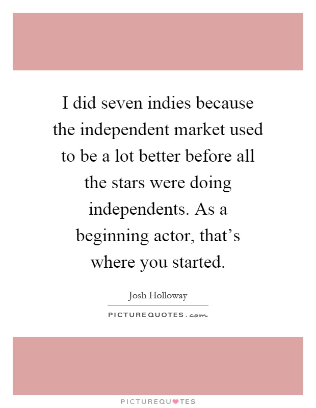 I did seven indies because the independent market used to be a lot better before all the stars were doing independents. As a beginning actor, that's where you started Picture Quote #1