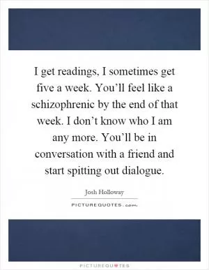 I get readings, I sometimes get five a week. You’ll feel like a schizophrenic by the end of that week. I don’t know who I am any more. You’ll be in conversation with a friend and start spitting out dialogue Picture Quote #1