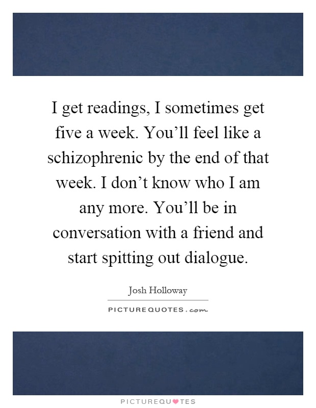 I get readings, I sometimes get five a week. You'll feel like a schizophrenic by the end of that week. I don't know who I am any more. You'll be in conversation with a friend and start spitting out dialogue Picture Quote #1