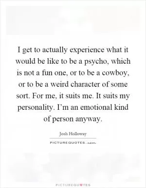 I get to actually experience what it would be like to be a psycho, which is not a fun one, or to be a cowboy, or to be a weird character of some sort. For me, it suits me. It suits my personality. I’m an emotional kind of person anyway Picture Quote #1