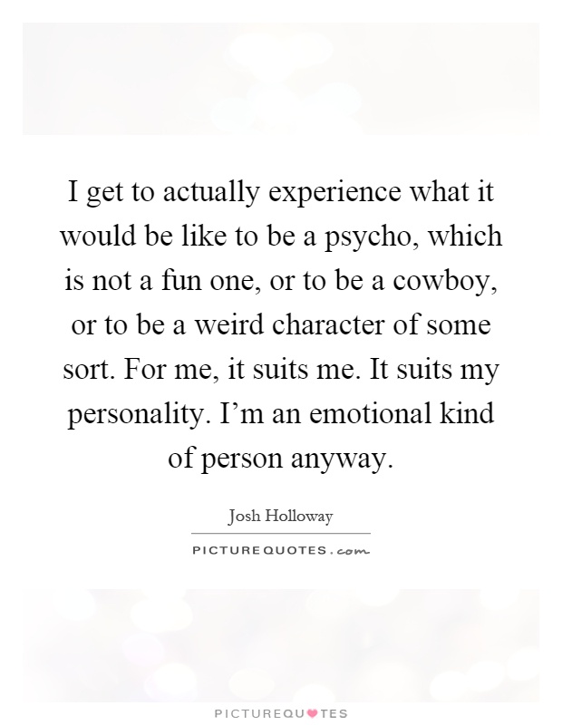 I get to actually experience what it would be like to be a psycho, which is not a fun one, or to be a cowboy, or to be a weird character of some sort. For me, it suits me. It suits my personality. I'm an emotional kind of person anyway Picture Quote #1